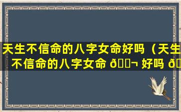 天生不信命的八字女命好吗（天生不信命的八字女命 🐬 好吗 🌲 还是男命）